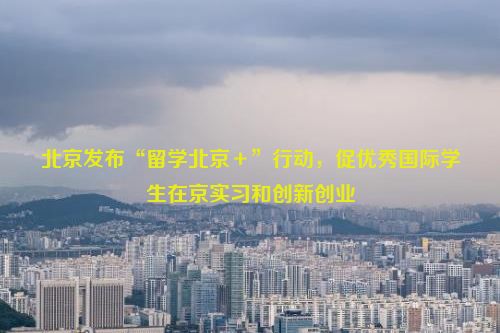 北京发布“留学北京＋”行动，促优秀国际学生在京实习和创新创业