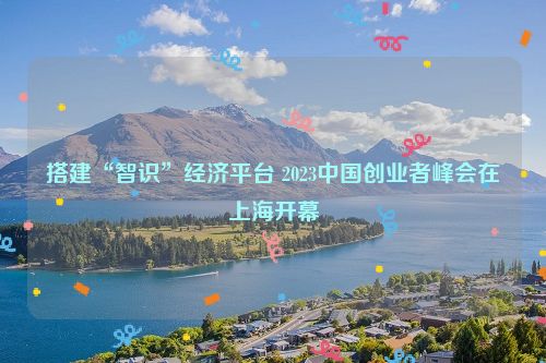 搭建“智识”经济平台 2023中国创业者峰会在上海开幕