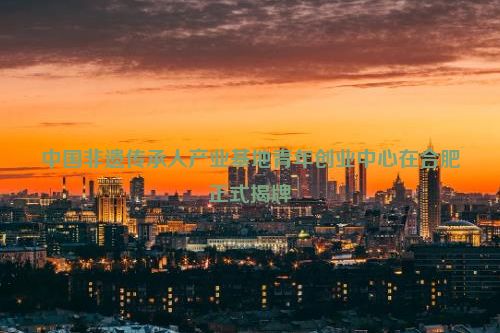 中国非遗传承人产业基地青年创业中心在合肥正式揭牌