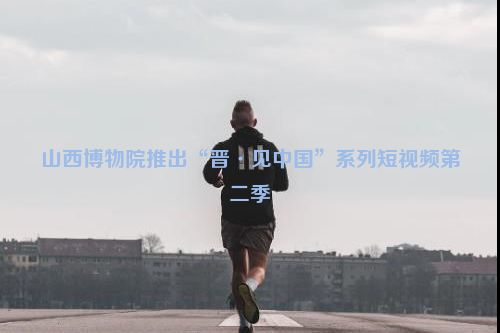 山西博物院推出“晋·见中国”系列短视频第二季